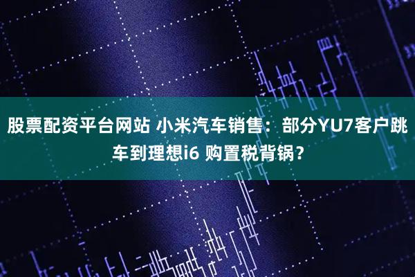 股票配资平台网站 小米汽车销售：部分YU7客户跳车到理想i6 购置税背锅？