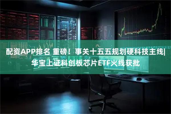 配资APP排名 重磅！事关十五五规划硬科技主线|华宝上证科创板芯片ETF火线获批