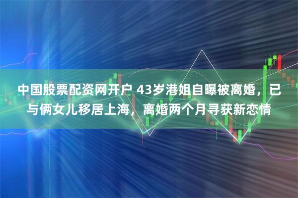 中国股票配资网开户 43岁港姐自曝被离婚，已与俩女儿移居上海，离婚两个月寻获新恋情