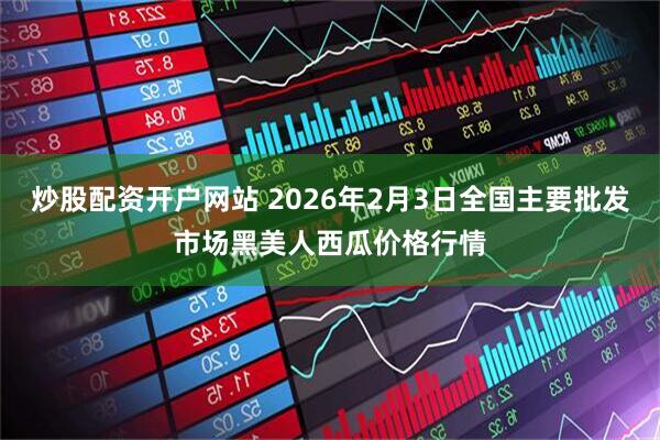 炒股配资开户网站 2026年2月3日全国主要批发市场黑美人西瓜价格行情